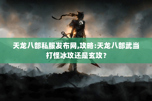 天龙八部私服发布网,攻略:天龙八部武当打怪冰攻还是玄攻？