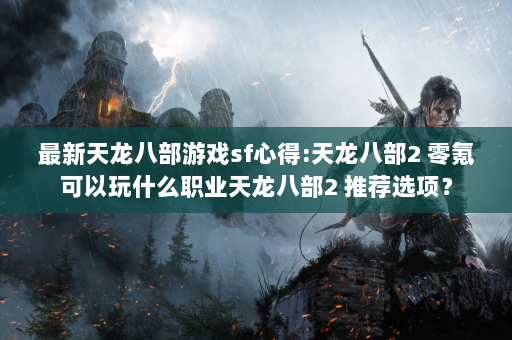 最新天龙八部游戏sf心得:天龙八部2 零氪可以玩什么职业天龙八部2 推荐选项？