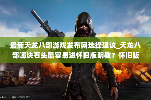 最新天龙八部游戏发布网选择建议_天龙八部哪块石头最容易进怀旧版明教？怀旧版明教中哪块石头最容易打败？