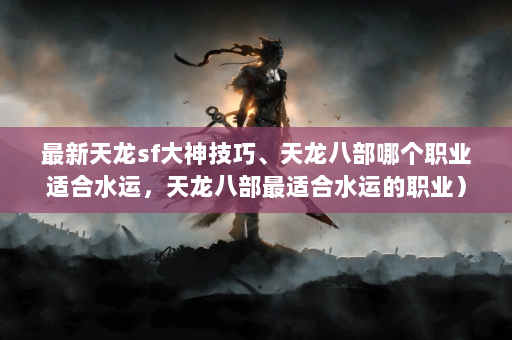 最新天龙sf大神技巧、天龙八部哪个职业适合水运，天龙八部最适合水运的职业）