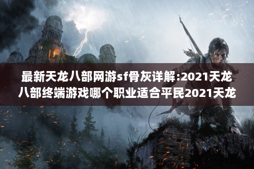 最新天龙八部网游sf骨灰详解:2021天龙八部终端游戏哪个职业适合平民2021天龙八部终端游戏最适合平民：职业指导玩家！