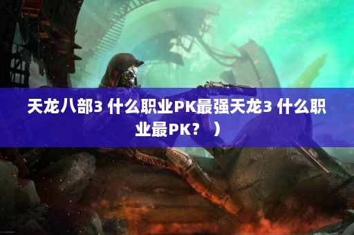 天龙八部3 什么职业PK最强天龙3 什么职业最PK？ ）  第4张