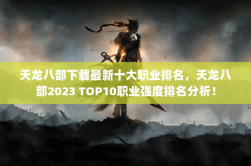 天龙八部下载最新十大职业排名，天龙八部2023 TOP10职业强度排名分析！