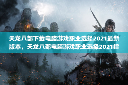 天龙八部下载电脑游戏职业选择2021最新版本，天龙八部电脑游戏职业选择2021指南策略和最新版本2021！  第4张