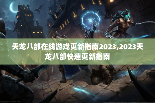 天龙八部在线游戏更新指南2023,2023天龙八部快速更新指南