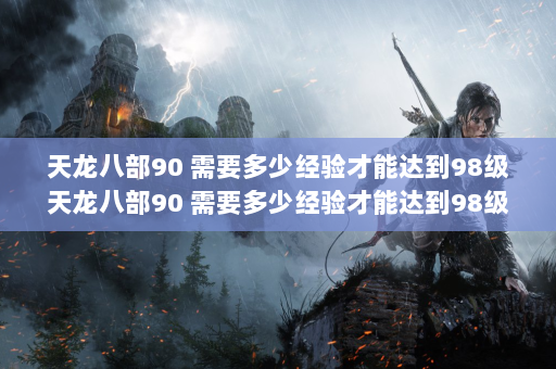 天龙八部90 需要多少经验才能达到98级天龙八部90 需要多少经验才能达到98级？