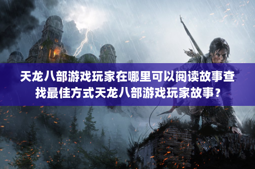 天龙八部游戏玩家在哪里可以阅读故事查找最佳方式天龙八部游戏玩家故事？