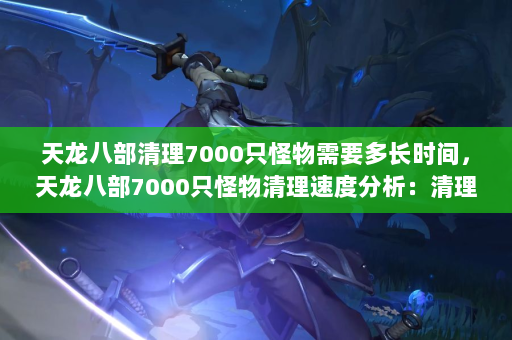 天龙八部清理7000只怪物需要多长时间，天龙八部7000只怪物清理速度分析：清理7000只怪物需要多长时间