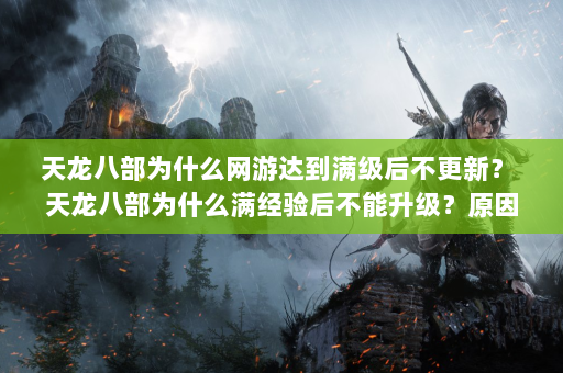 天龙八部为什么网游达到满级后不更新？ 天龙八部为什么满经验后不能升级？原因揭晓