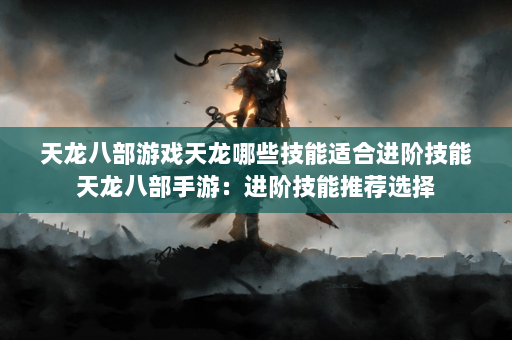 天龙八部游戏天龙哪些技能适合进阶技能天龙八部手游：进阶技能推荐选择