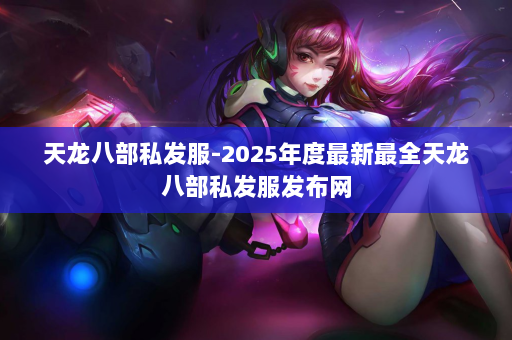 天龙八部私发服-2025年度最新最全天龙八部私发服发布网 第3张
