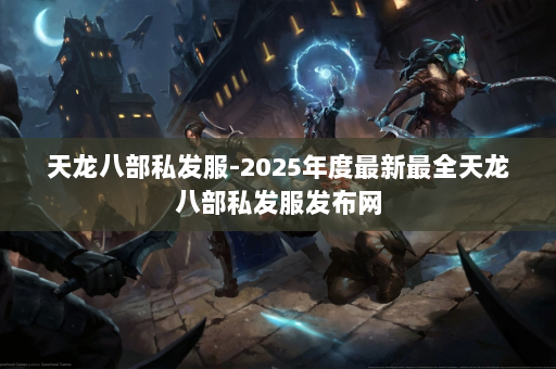 天龙八部私发服-2025年度最新最全天龙八部私发服发布网 第4张