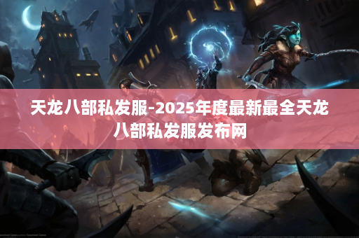 天龙八部私发服-2025年度最新最全天龙八部私发服发布网 第4张